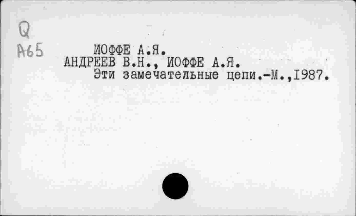 ﻿ИОФФЕ А.Я.
АНДРЕЕВ В.Н., ИОФФЕ А.Я.
Эти замечательные цепи.-М.,1987.